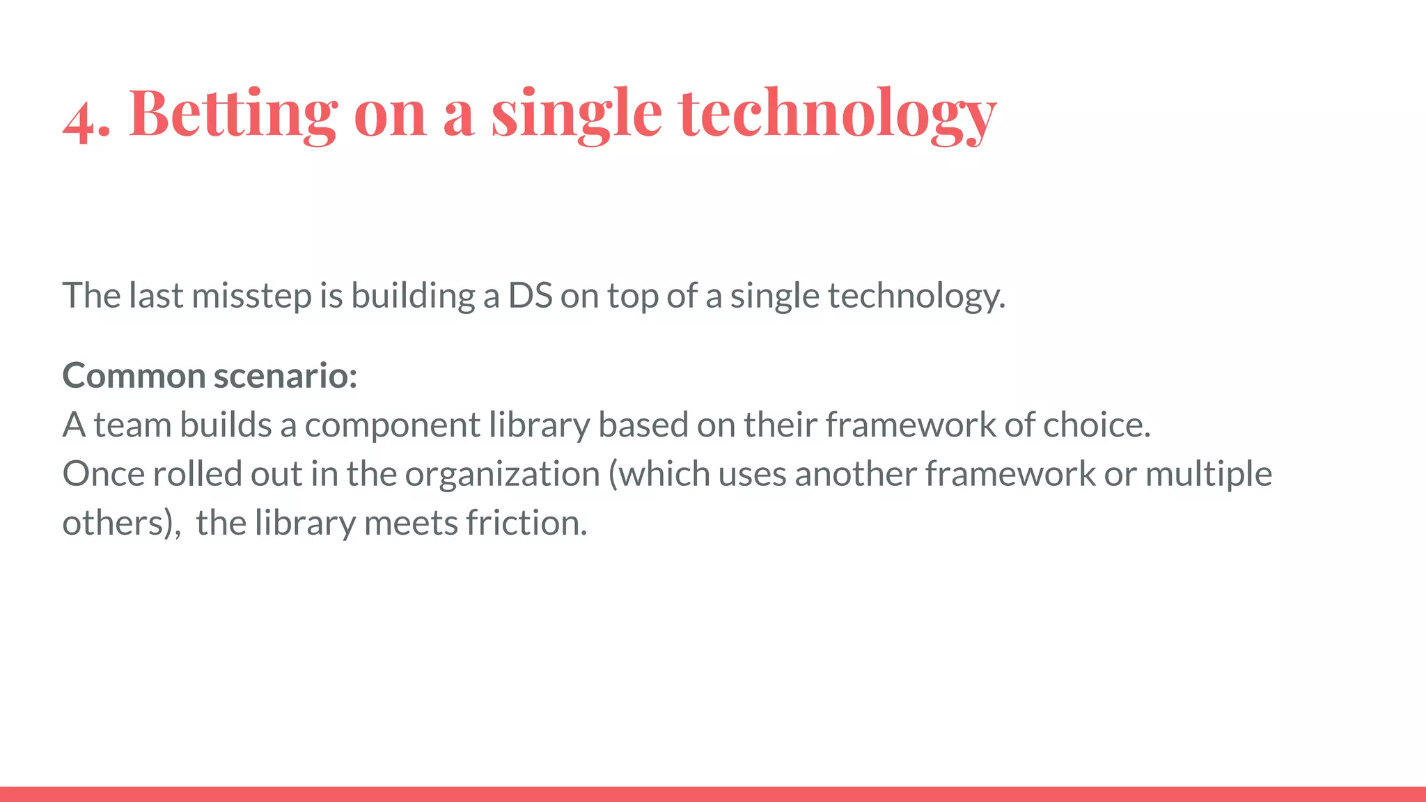 4. Betting on a single technology
The last misstep is building a DS on top of a single technology.
Common scenario:
A team builds a component library based on their framework of choice.
Once rolled out in the organization (which uses another framework or multiple
others), the library meets friction.
 