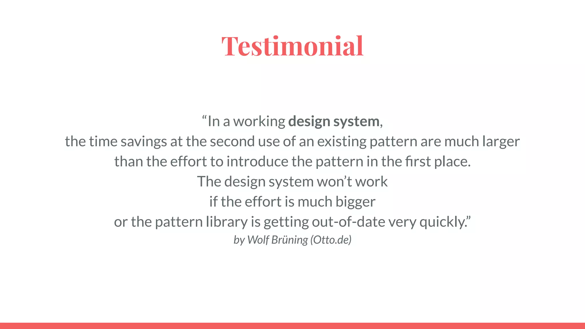 Testimonial
“In a working design system,
the time savings at the second use of an existing pattern are much larger
than the effort to introduce the pattern in the ﬁrst place.
The design system won’t work
if the effort is much bigger
or the pattern library is getting out-of-date very quickly.”
by Wolf Brüning (Otto.de)
 