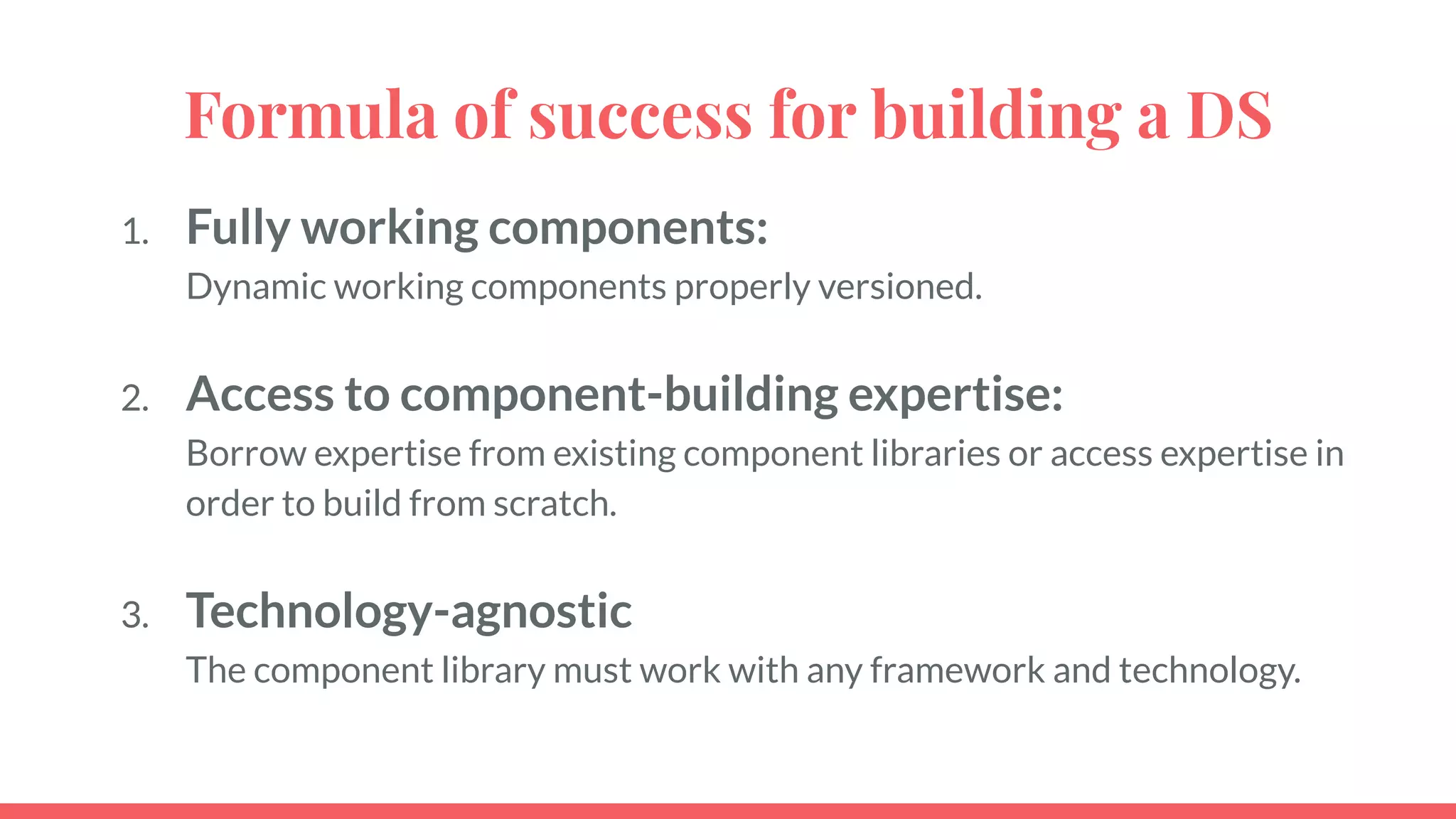 Formula of success for building a DS
1. Fully working components:
Dynamic working components properly versioned.
2. Access to component-building expertise:
Borrow expertise from existing component libraries or access expertise in
order to build from scratch.
3. Technology-agnostic
The component library must work with any framework and technology.
 