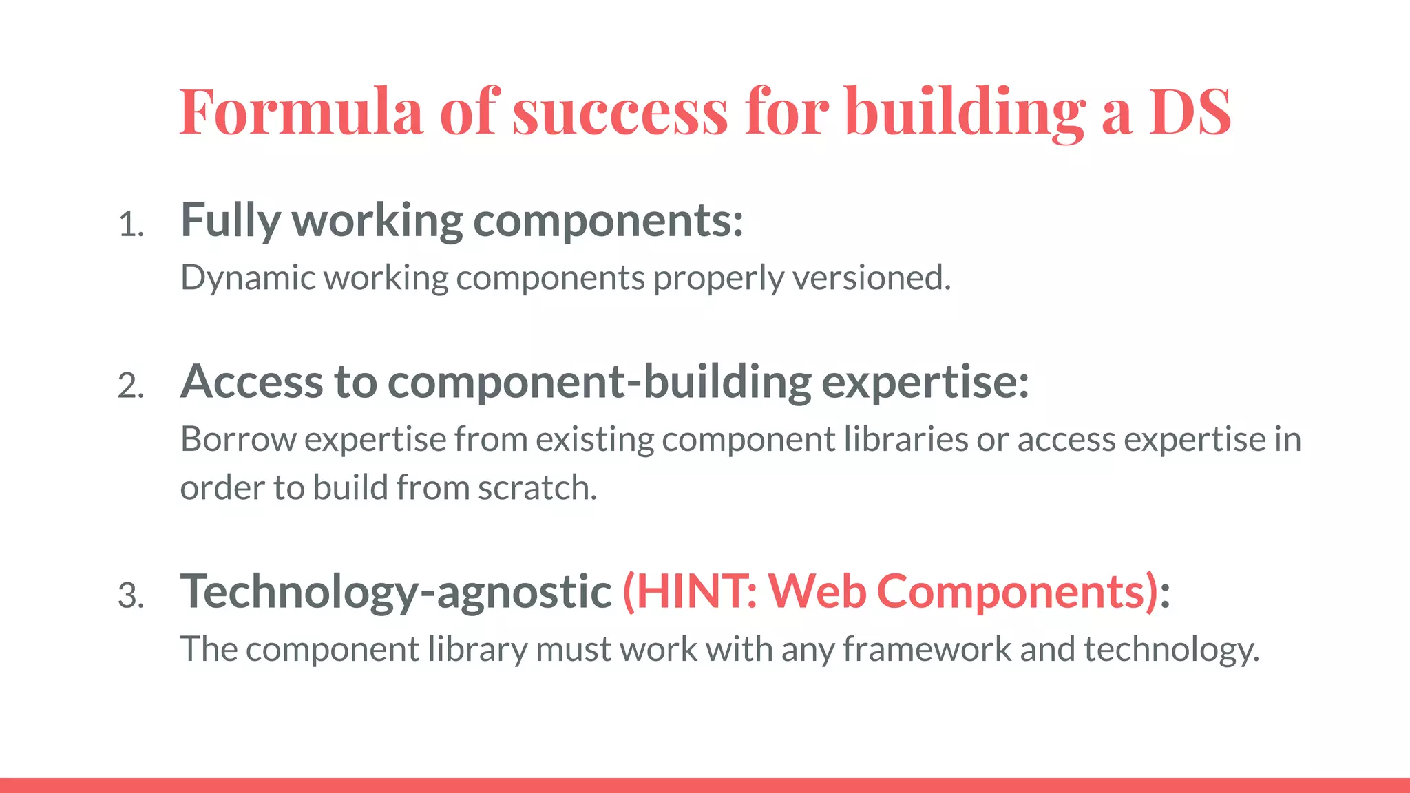 Formula of success for building a DS
1. Fully working components:
Dynamic working components properly versioned.
2. Access to component-building expertise:
Borrow expertise from existing component libraries or access expertise in
order to build from scratch.
3. Technology-agnostic (HINT: Web Components):
The component library must work with any framework and technology.
 