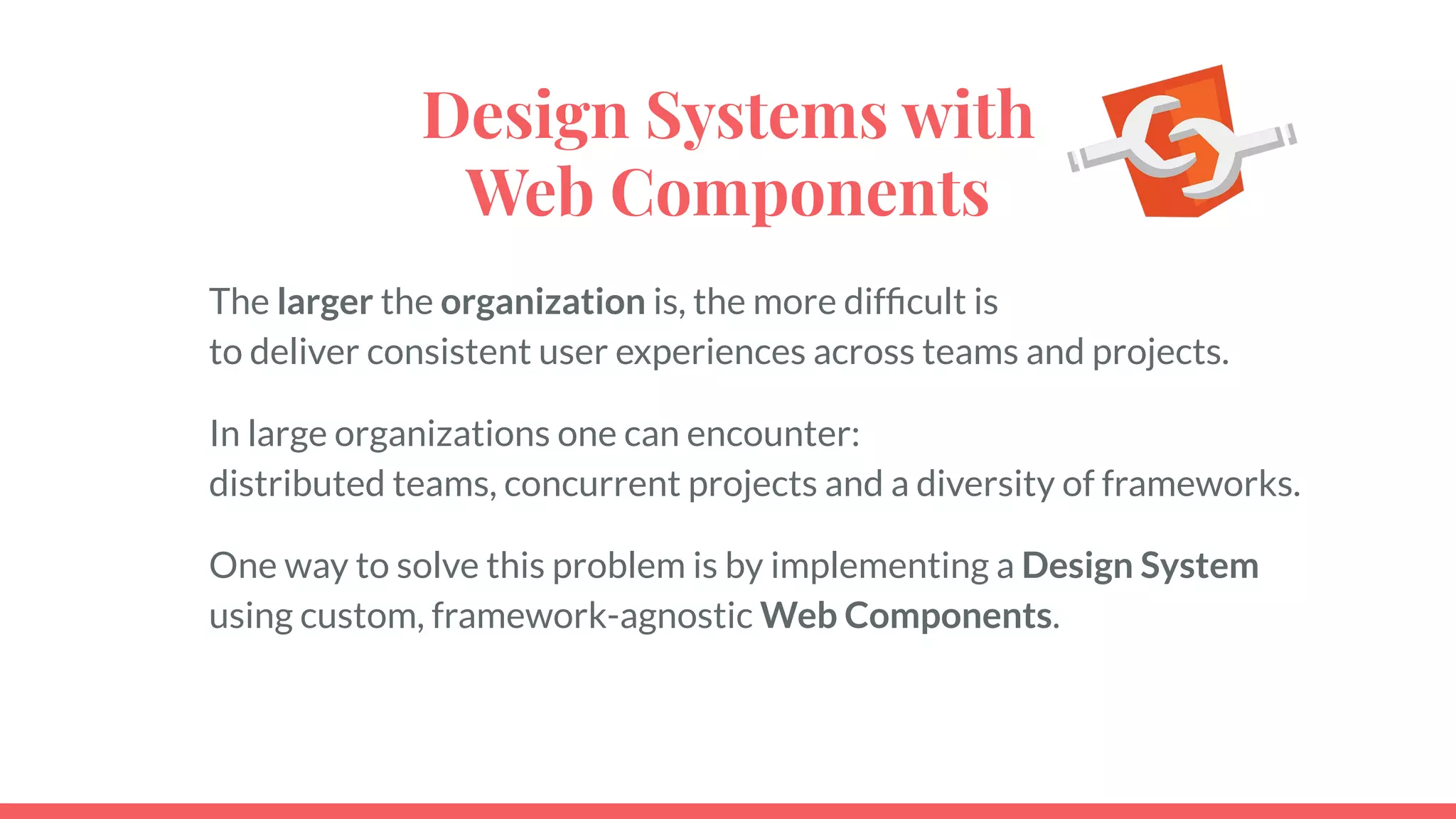 Design Systems with
Web Components
The larger the organization is, the more difﬁcult is
to deliver consistent user experiences across teams and projects.
In large organizations one can encounter:
distributed teams, concurrent projects and a diversity of frameworks.
One way to solve this problem is by implementing a Design System
using custom, framework-agnostic Web Components.
 