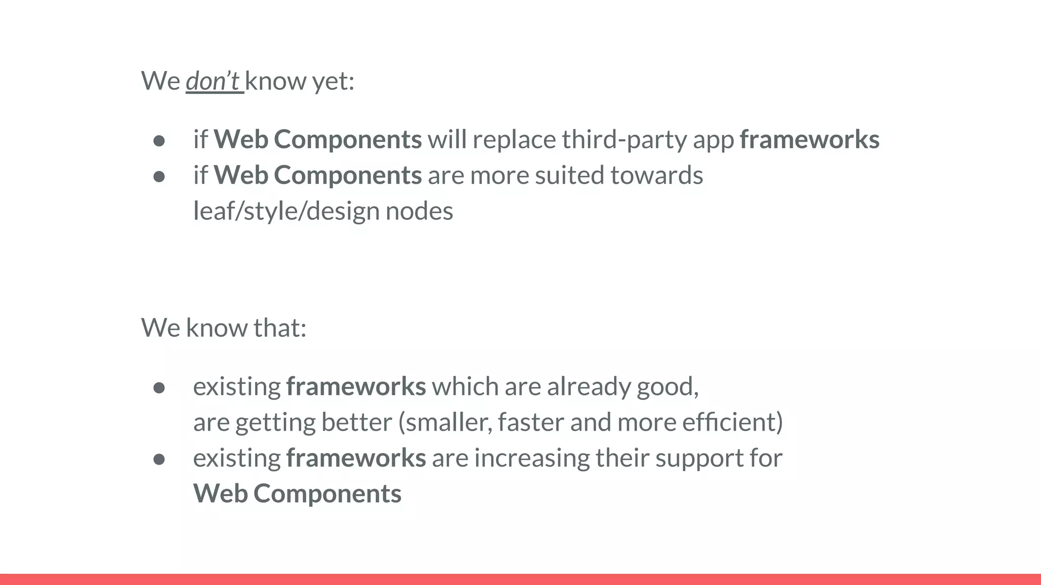 We don’t know yet:
● if Web Components will replace third-party app frameworks
● if Web Components are more suited towards
leaf/style/design nodes
We know that:
● existing frameworks which are already good,
are getting better (smaller, faster and more efﬁcient)
● existing frameworks are increasing their support for
Web Components
 