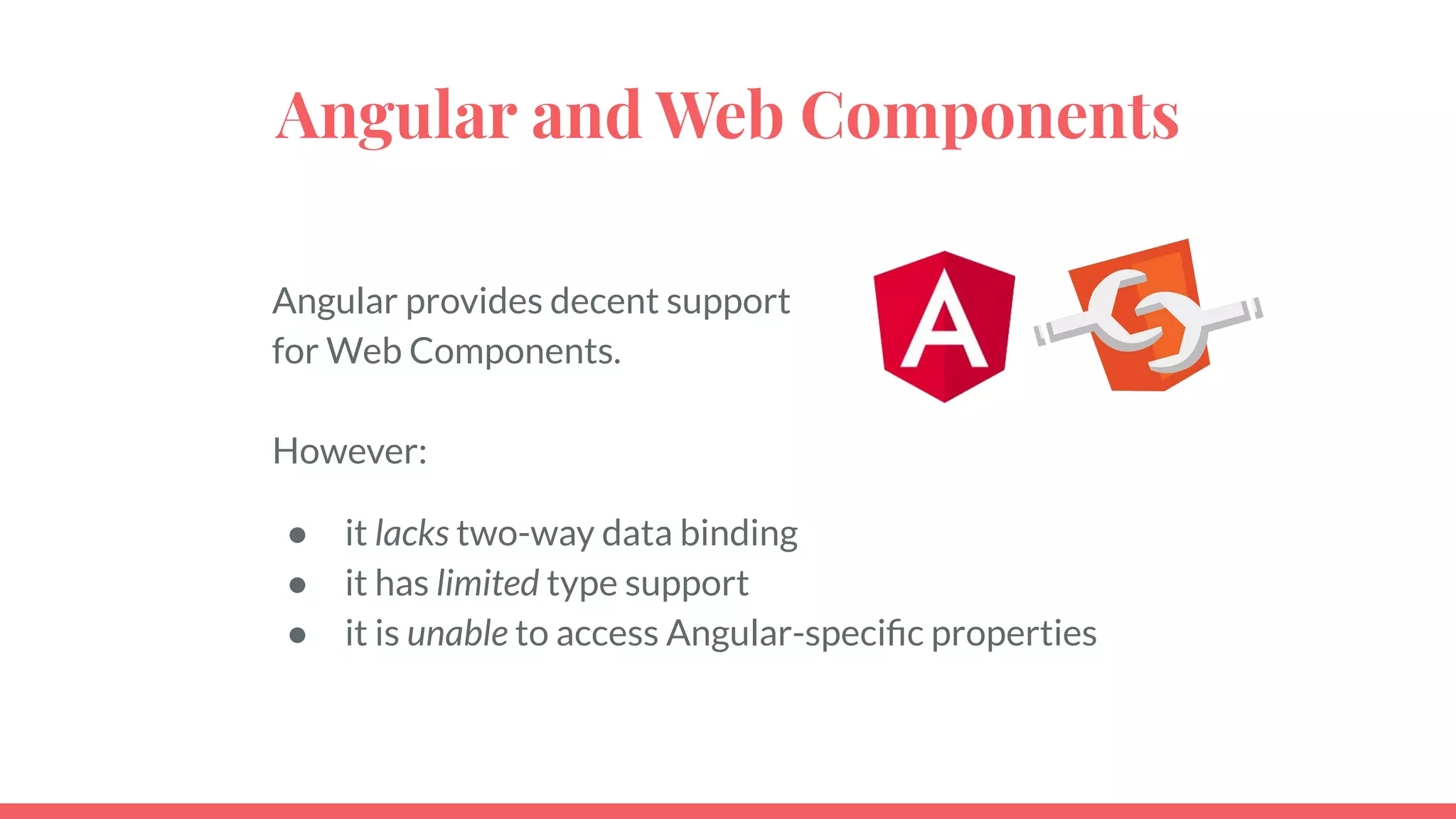 Angular and Web Components
Angular provides decent support
for Web Components.
However:
● it lacks two-way data binding
● it has limited type support
● it is unable to access Angular-speciﬁc properties
 