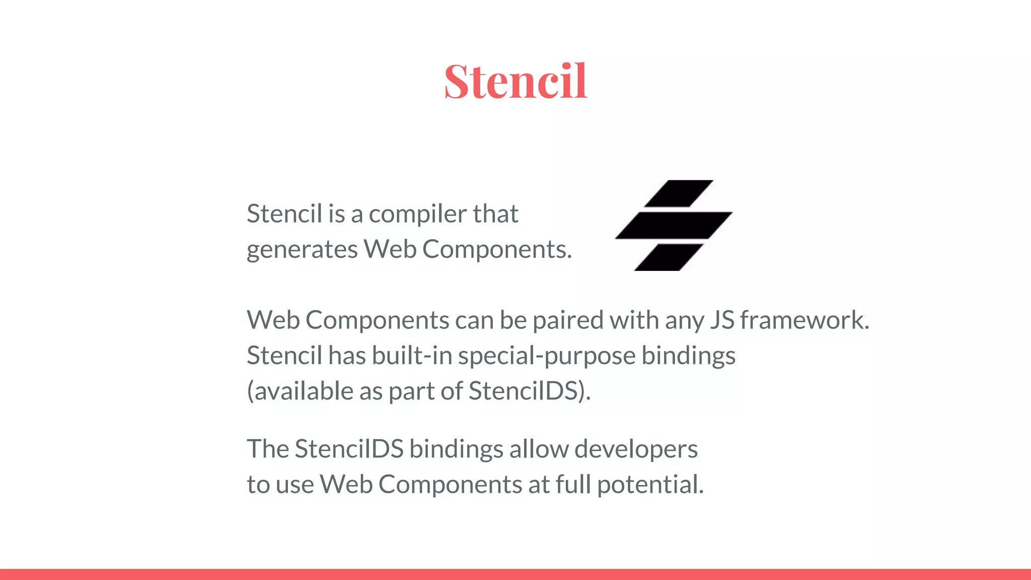 Stencil
Stencil is a compiler that
generates Web Components.
Web Components can be paired with any JS framework.
Stencil has built-in special-purpose bindings
(available as part of StencilDS).
The StencilDS bindings allow developers
to use Web Components at full potential.
 