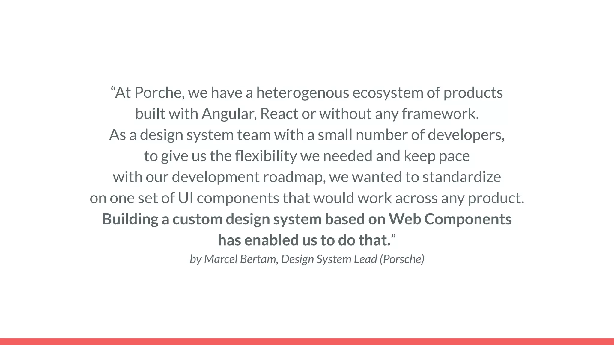 “At Porche, we have a heterogenous ecosystem of products
built with Angular, React or without any framework.
As a design system team with a small number of developers,
to give us the ﬂexibility we needed and keep pace
with our development roadmap, we wanted to standardize
on one set of UI components that would work across any product.
Building a custom design system based on Web Components
has enabled us to do that.”
by Marcel Bertam, Design System Lead (Porsche)
 