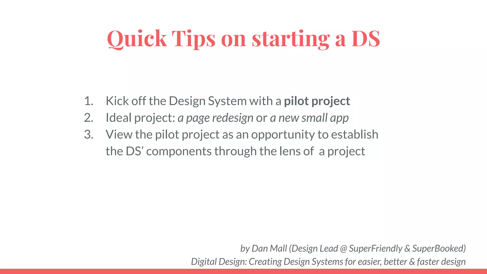 Quick Tips on starting a DS
1. Kick off the Design System with a pilot project
2. Ideal project: a page redesign or a new small app
3. View the pilot project as an opportunity to establish
the DS’ components through the lens of a project
by Dan Mall (Design Lead @ SuperFriendly & SuperBooked)
Digital Design: Creating Design Systems for easier, better & faster design
 