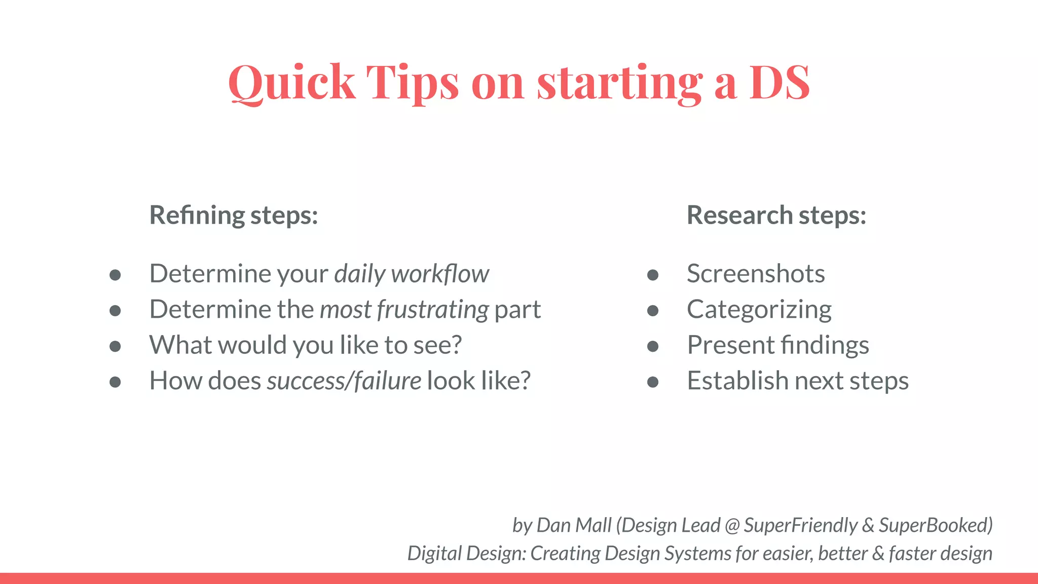 by Dan Mall (Design Lead @ SuperFriendly & SuperBooked)
Digital Design: Creating Design Systems for easier, better & faster design
Quick Tips on starting a DS
Reﬁning steps:
● Determine your daily workﬂow
● Determine the most frustrating part
● What would you like to see?
● How does success/failure look like?
Research steps:
● Screenshots
● Categorizing
● Present ﬁndings
● Establish next steps
 