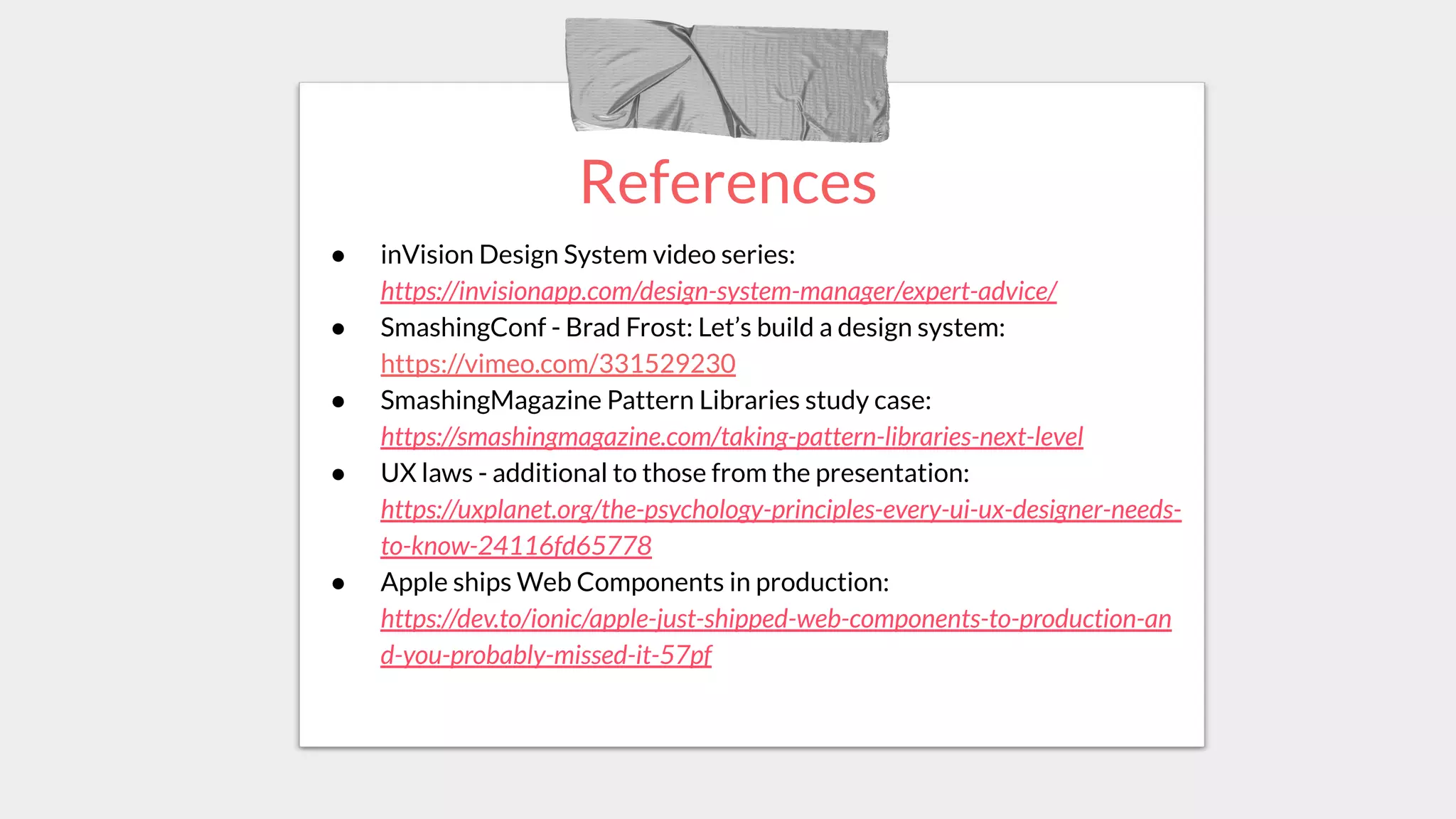 References
● inVision Design System video series:
https://invisionapp.com/design-system-manager/expert-advice/
● SmashingConf - Brad Frost: Let’s build a design system:
https://vimeo.com/331529230
● SmashingMagazine Pattern Libraries study case:
https://smashingmagazine.com/taking-pattern-libraries-next-level
● UX laws - additional to those from the presentation:
https://uxplanet.org/the-psychology-principles-every-ui-ux-designer-needs-
to-know-24116fd65778
● Apple ships Web Components in production:
https://dev.to/ionic/apple-just-shipped-web-components-to-production-an
d-you-probably-missed-it-57pf
 