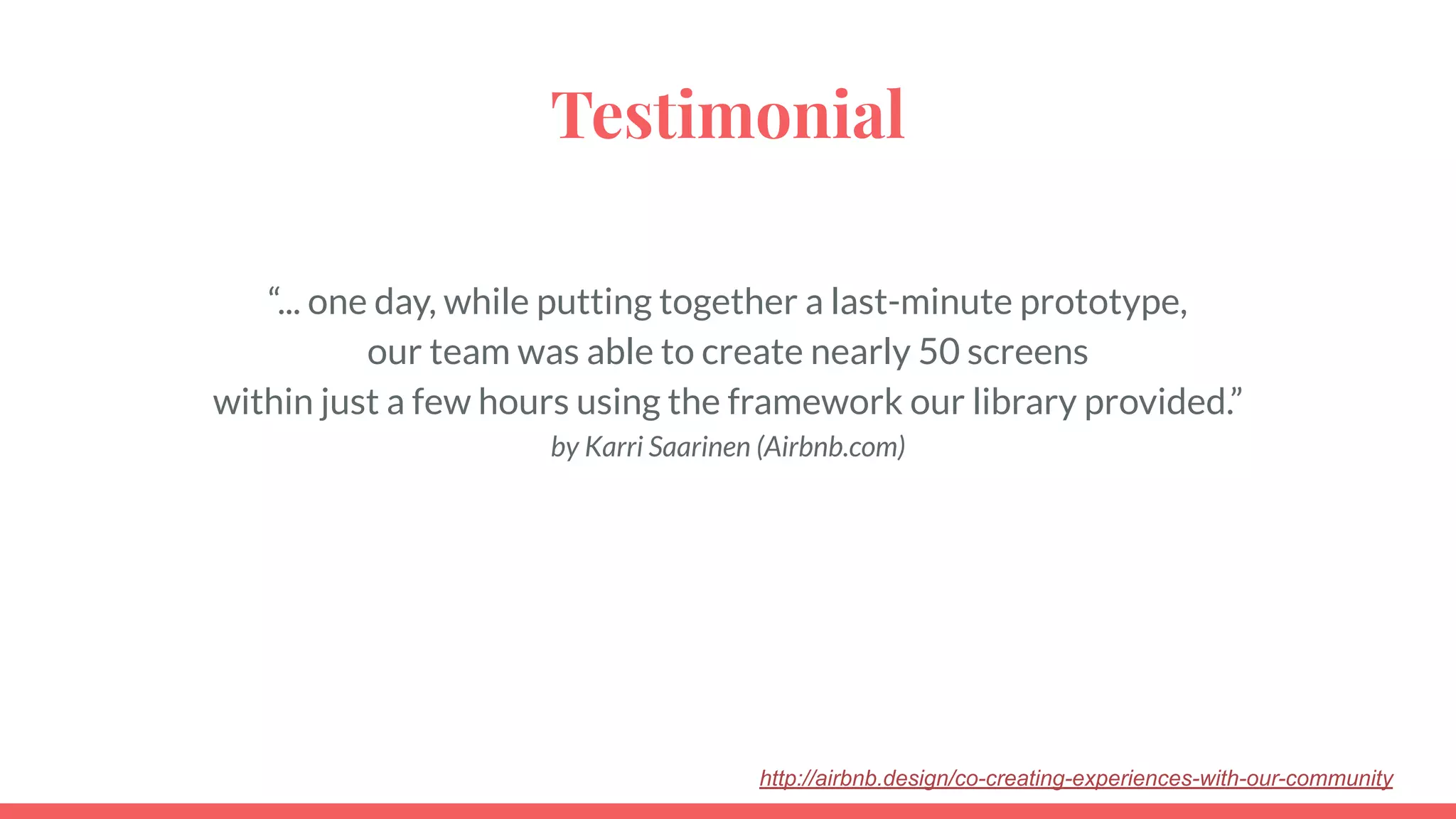 Testimonial
“... one day, while putting together a last-minute prototype,
our team was able to create nearly 50 screens
within just a few hours using the framework our library provided.”
by Karri Saarinen (Airbnb.com)
http://airbnb.design/co-creating-experiences-with-our-community
 
