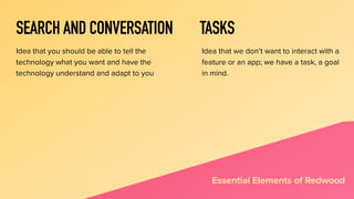SEARCH AND CONVERSATION
Idea that you should be able to tell the
technology what you want and have the
technology understand and adapt to you
Essential Elements of Redwood
TASKS
Idea that we don’t want to interact with a
feature or an app; we have a task, a goal
in mind.
 
