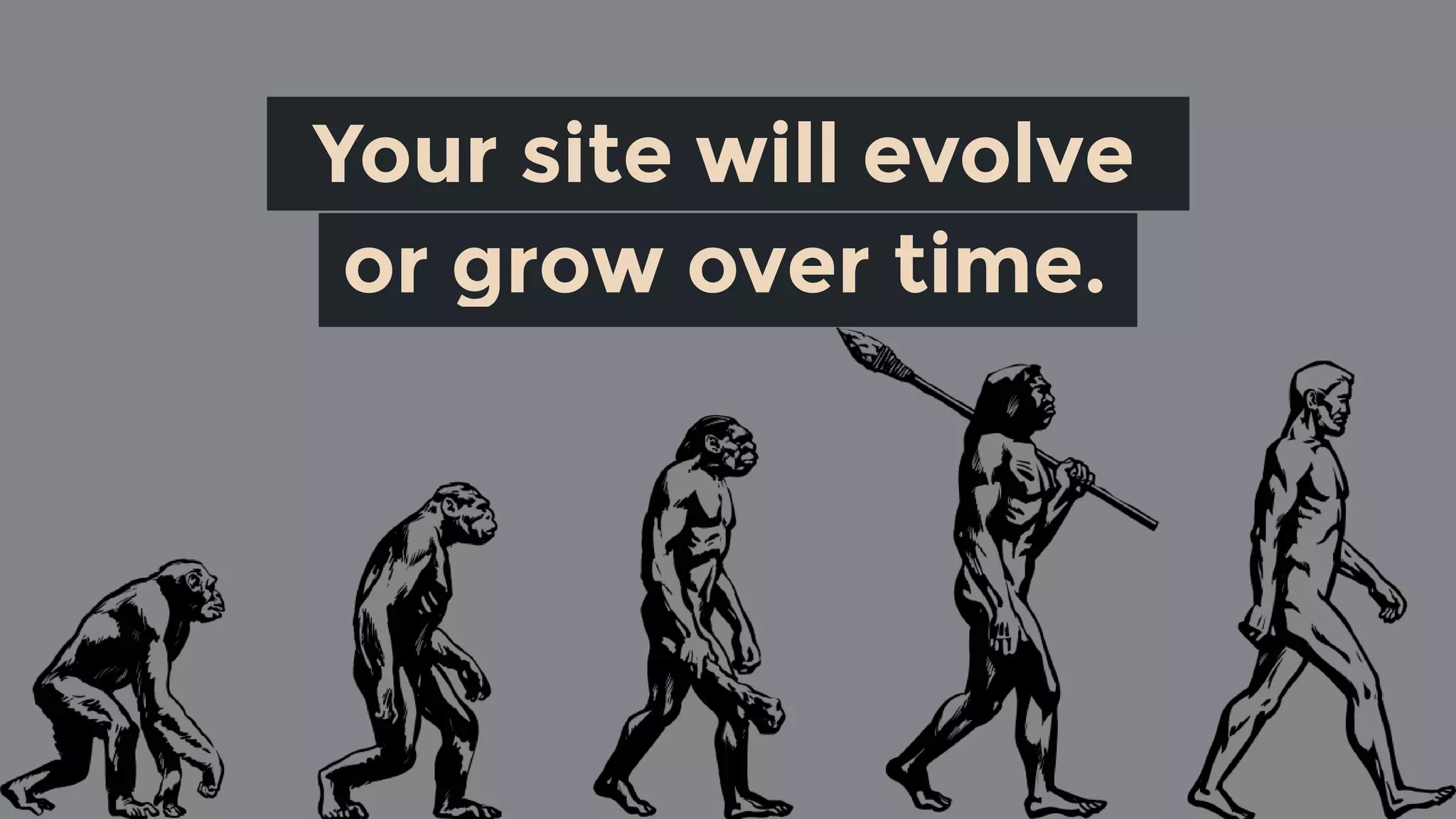 Your site will evolve 
or grow over time.
 