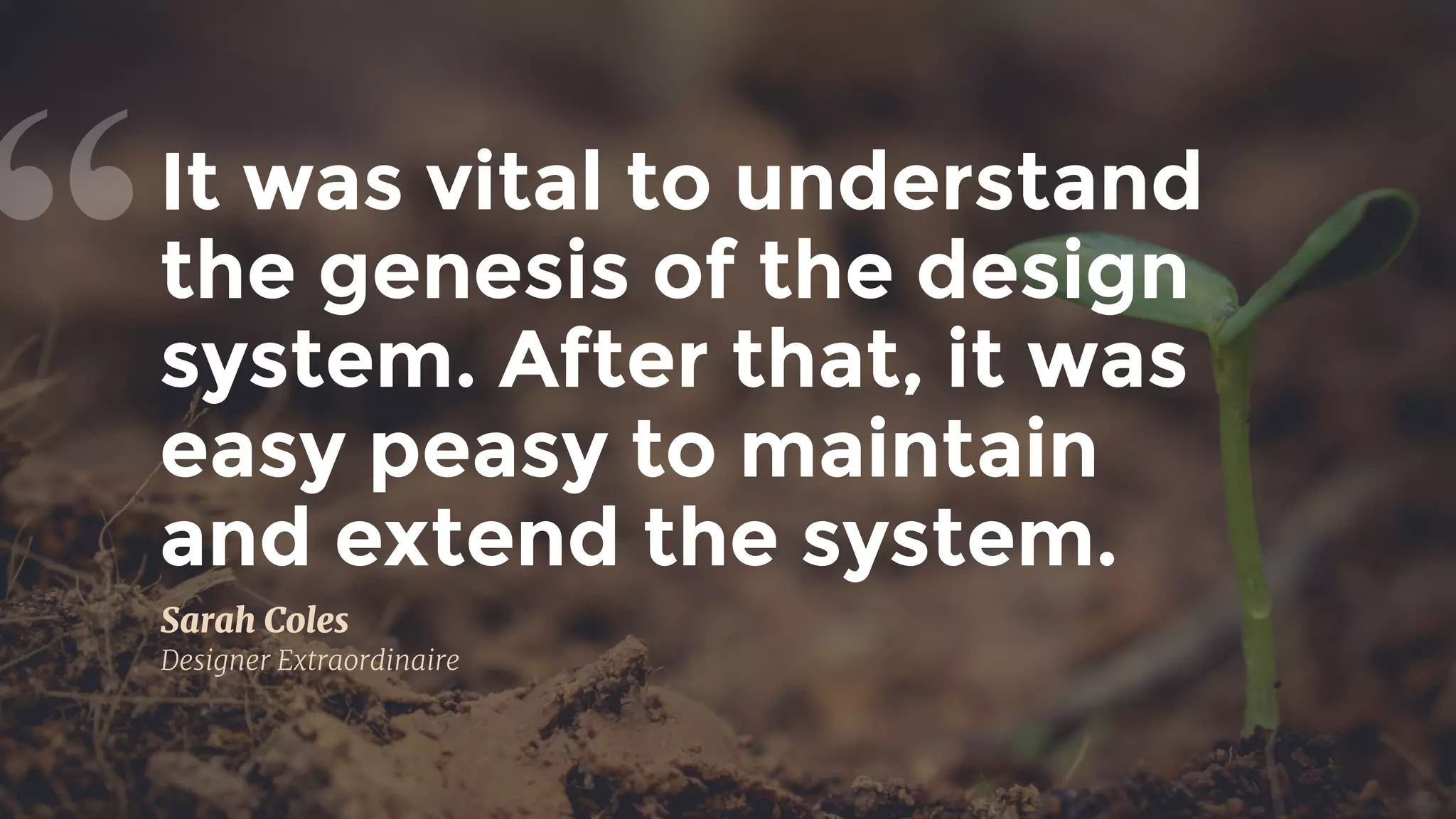 It was vital to understand
the genesis of the design
system. After that, it was
easy peasy to maintain 
and extend the system.
“
Sarah Coles

Designer Extraordinaire
 