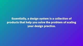 Essentially, a design system is a collection of
products that help you solve the problem of scaling
your design practice.
 