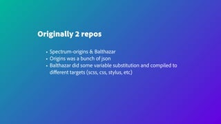 Originally 2 repos
• Spectrum-origins & Balthazar
• Origins was a bunch of json
• Balthazar did some variable substitution and compiled to
diﬀerent targets (scss, css, stylus, etc)
 