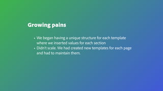 Growing pains
• We began having a unique structure for each template
where we inserted values for each section
• Didn’t scale. We had created new templates for each page
and had to maintain them.
 