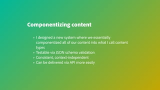 Componentizing content
• I designed a new system where we essentially
componentized all of our content into what I call content
types
• Testable via JSON schema validation
• Consistent, context-independent
• Can be delivered via API more easily
 