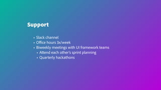 Support
• Slack channel
• Oﬃce hours 3x/week
• Biweekly meetings with UI framework teams
• Attend each other’s sprint planning
• Quarterly hackathons
 