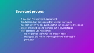 Scorecard process
• 5 question Pre-Scorecard Assessment
• Product sends us the screens they want us to evaluate
• For each screen we ask questions that can be answered yes or no
• Scores are rolled up and averaged out in several topics
• Post-scorecard Self-Assessment
• Do we provide the things this product needs?
• How good of a job are we doing meeting the needs of
products?
 
