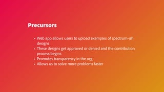 Precursors
• Web app allows users to upload examples of spectrum-ish
designs
• These designs get approved or denied and the contribution
process begins
• Promotes transparency in the org
• Allows us to solve more problems faster
 