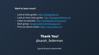 Thank You!
@sarah_federman
Special thanks to @ammiller
Want to learn more?
• Look at style guides: http://styleguides.io/
• Look at more style guides: http://designguidelines.co/
• Listen to podcasts: http://styleguides.io/podcasts
• Slack group: designsystems.herokuapp.com
• Find out about events: https://www.sfdsc.co/
 
