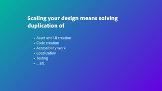 Scaling your design means solving
duplication of
• Asset and UI creation
• Code creation
• Accessibility work
• Localization
• Testing
• …etc
 