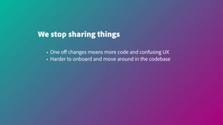 We stop sharing things
• One oﬀ changes means more code and confusing UX
• Harder to onboard and move around in the codebase
 