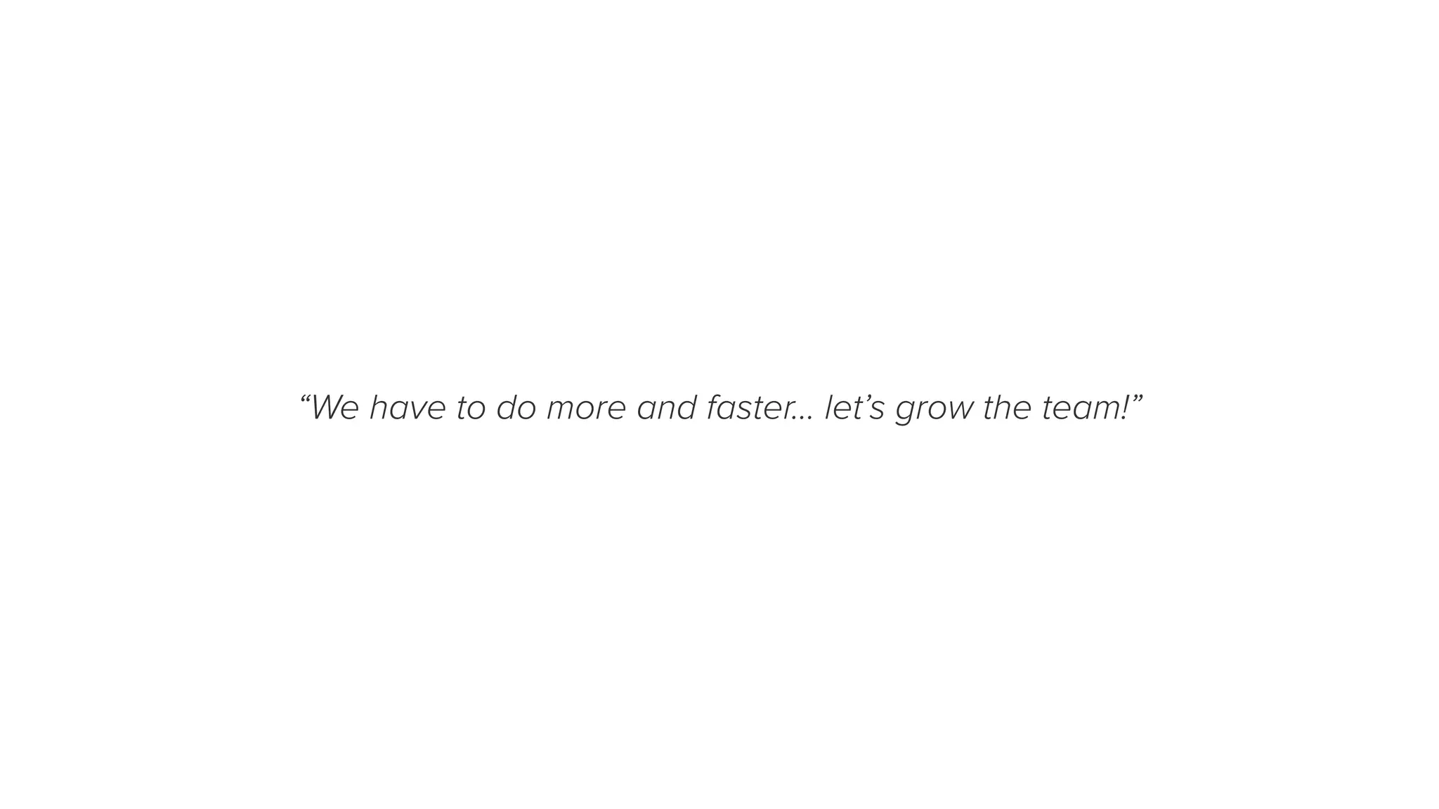 “We have to do more and faster… let’s grow the team!”
 