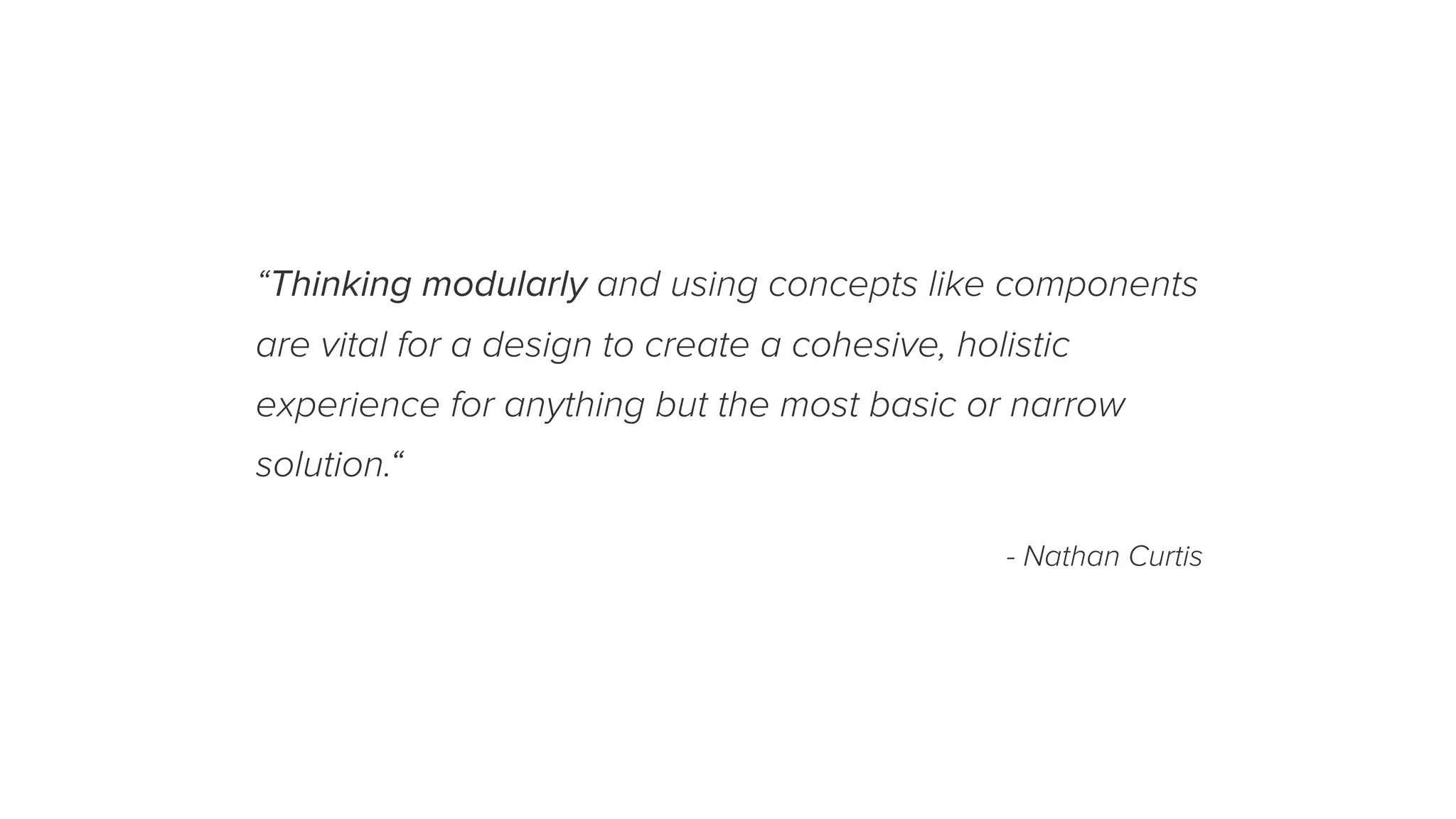 “Thinking modularly and using concepts like components
are vital for a design to create a cohesive, holistic
experience for anything but the most basic or narrow
solution.“
- Nathan Curtis
 