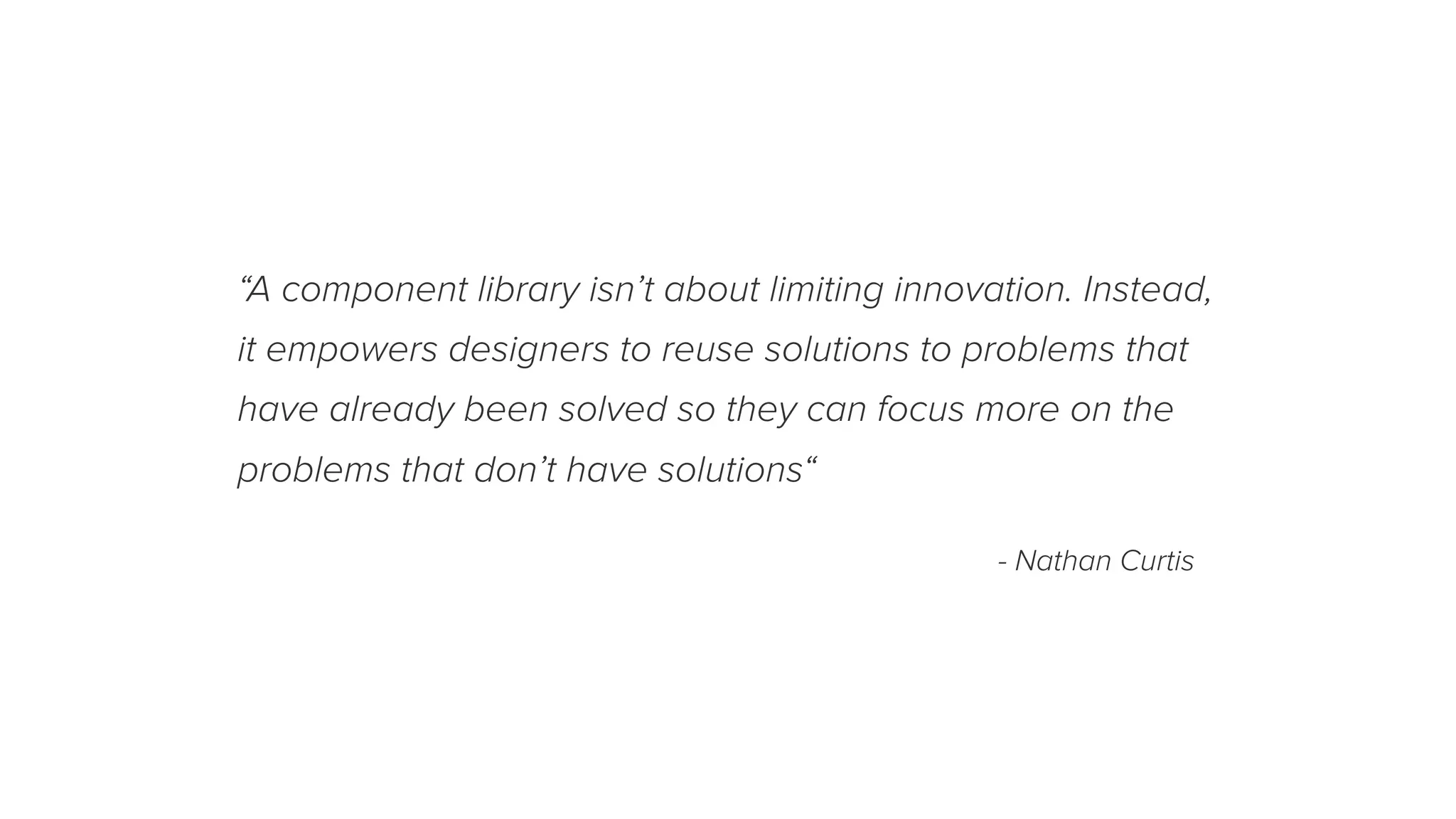 “A component library isn’t about limiting innovation. Instead,
it empowers designers to reuse solutions to problems that
have already been solved so they can focus more on the
problems that don’t have solutions“
- Nathan Curtis
 