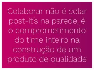 Colaborar não é colar
post-it’s na parede, é
o comprometimento
do time inteiro na
construção de um
produto de qualidade
 
