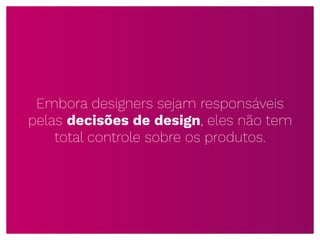 Embora designers sejam responsáveis
pelas decisões de design, eles não tem
total controle sobre os produtos.
 