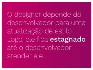 O designer depende do
desenvolvedor para uma
atualização de estilo.
Logo, ele ﬁca estagnado
até o desenvolvedor
atender ele.
 
