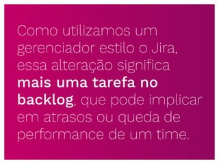 Como utilizamos um
gerenciador estilo o Jira,
essa alteração signiﬁca
mais uma tarefa no
backlog, que pode implicar
em atrasos ou queda de
performance de um time.
 
