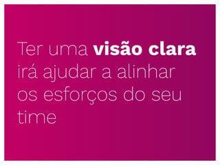 Ter uma visão clara
irá ajudar a alinhar
os esforços do seu
time
 