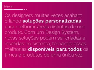Os designers muitas vezes acabam
criando soluções personalizadas
para melhorar áreas distintas de um
produto. Com um Design System,
novas soluções podem ser criadas e
inseridas no sistema, tornando essas
melhorias disponíveis para todos os
times e produtos de uma única vez.
Mito #1
 