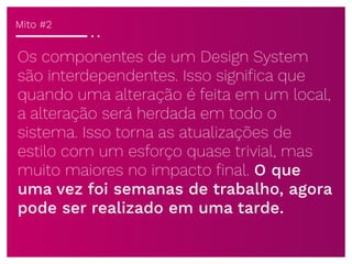 Os componentes de um Design System
são interdependentes. Isso signiﬁca que
quando uma alteração é feita em um local,
a alteração será herdada em todo o
sistema. Isso torna as atualizações de
estilo com um esforço quase trivial, mas
muito maiores no impacto ﬁnal. O que
uma vez foi semanas de trabalho, agora
pode ser realizado em uma tarde.
Mito #2
 