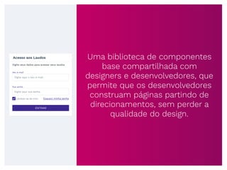 Uma biblioteca de componentes
base compartilhada com
designers e desenvolvedores, que
permite que os desenvolvedores
construam páginas partindo de
direcionamentos, sem perder a
qualidade do design.
Acesso aos Laudos
Digite seus dados para acessar seus laudos
Esqueci minha senha
Digite aqui o seu e-mail
Seu e-mail
Digite aqui sua senha
Sua senha
Lembre-se de mim
ENTRAR
 