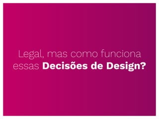 Legal, mas como funciona
essas Decisões de Design?
 