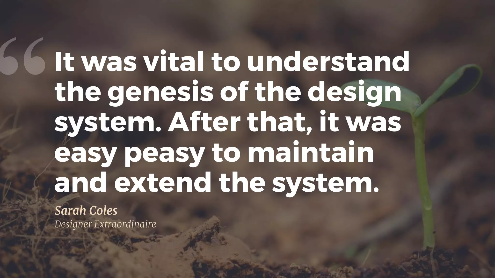 It was vital to understand
the genesis of the design
system. After that, it was
easy peasy to maintain 
and extend the system.
“
Sarah Coles

Designer Extraordinaire
 
