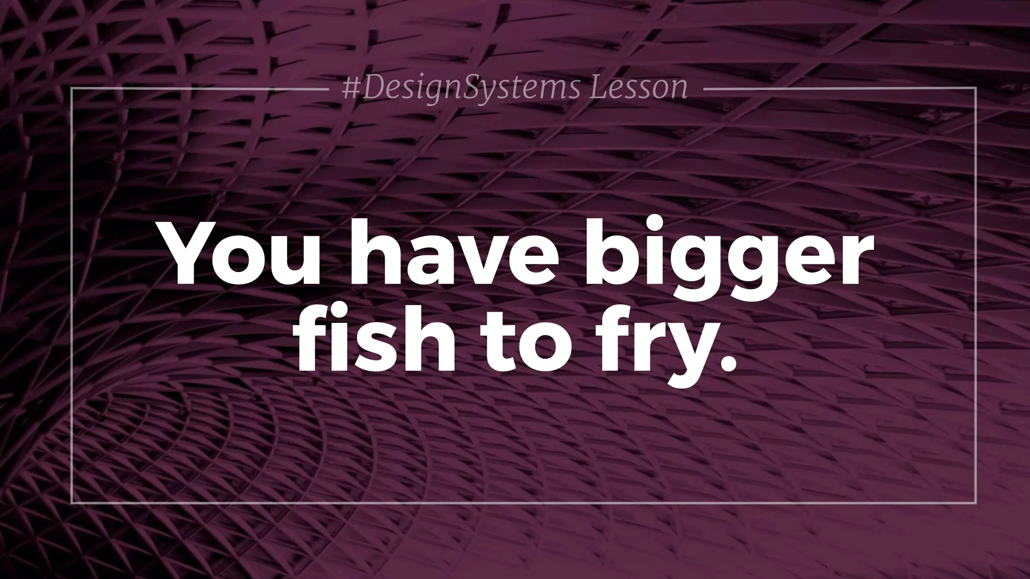 You have bigger
ﬁsh to fry.
#DesignSystems Lesson
 