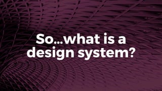 So…what is a 
design system?
 