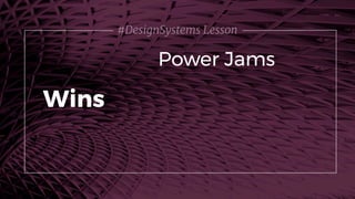 #DesignSystems Lesson
Power Jams
Wins
 