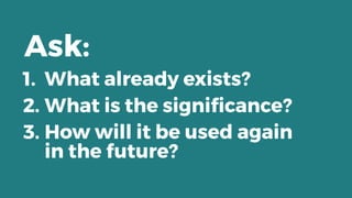 1. What already exists?
2. What is the signiﬁcance?
3. How will it be used again 
in the future?
Ask:
 