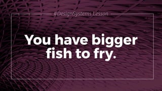 You have bigger
ﬁsh to fry.
#DesignSystems Lesson
 