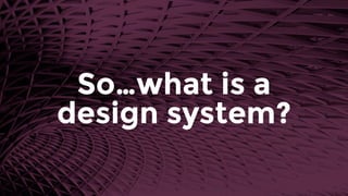So…what is a 
design system?
 