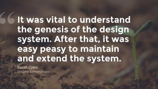 It was vital to understand
the genesis of the design
system. After that, it was
easy peasy to maintain 
and extend the system.
“
Sarah Coles
Designer Extraordinaire
 