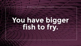 You have bigger
fish to fry.
#DesignSystems Lesson
 
