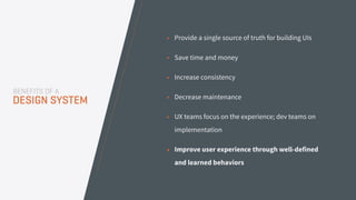 • Provide a single source of truth for building UIs
• Save time and money
• Increase consistency
• Decrease maintenance
• UX teams focus on the experience; dev teams on
implementation
• Improve user experience through well-defined
and learned behaviors
BENEFITS OF A
DESIGN SYSTEM
 