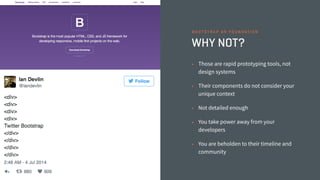 WHY NOT?
• Those are rapid prototyping tools, not
design systems
• Their components do not consider your
unique context
• Not detailed enough
• You take power away from your
developers
• You are beholden to their timeline and
community
B O O T S T R A P O R F O U N D AT I O N
 
