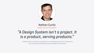 “A Design System isn't a project. It
is a product, serving products.”
A design system is not simply a style guide. It is a living thing whose value is realized only
when products successfully implement the patterns of the system.
Nathan Curtis
Design System Evangelist
 